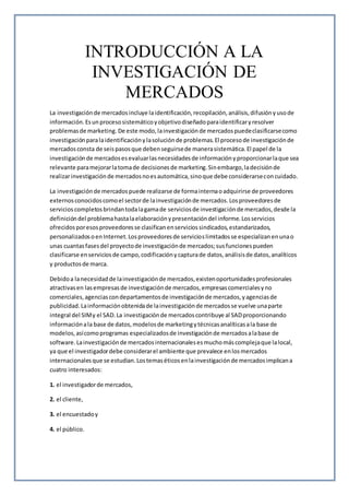 INTRODUCCIÓN A LA
INVESTIGACIÓN DE
MERCADOS
La investigaciónde mercadosincluye laidentificación,recopilación,análisis,difusiónyusode
información.Esunprocesosistemáticoyobjetivodiseñadoparaidentificaryresolver
problemasde marketing. De este modo,lainvestigaciónde mercadospuedeclasificarsecomo
investigaciónparalaidentificaciónylasoluciónde problemas.El procesode investigaciónde
mercadosconsta de seispasosque debenseguirsede manerasistemática.El papel de la
investigaciónde mercadosesevaluarlasnecesidadesde informaciónyproporcionarlaque sea
relevante paramejorarlatomade decisionesde marketing.Sinembargo,ladecisiónde
realizarinvestigaciónde mercadosnoesautomática,sinoque debe considerarseconcuidado.
La investigaciónde mercadospuede realizarse de formainternaoadquirirse de proveedores
externosconocidoscomoel sectorde lainvestigaciónde mercados.Losproveedoresde
servicioscompletosbrindantodalagamade serviciosde investigaciónde mercados,desde la
definicióndel problemahastalaelaboraciónypresentacióndel informe.Losservicios
ofrecidosporesosproveedoresse clasificanenserviciossindicados,estandarizados,
personalizadosoenInternet.Losproveedoresde servicioslimitadosse especializanenunao
unas cuantasfasesdel proyectode investigaciónde mercados;susfuncionespueden
clasificarse enserviciosde campo,codificaciónycapturade datos,análisisde datos,analíticos
y productosde marca.
Debidoa lanecesidadde lainvestigaciónde mercados,existenoportunidadesprofesionales
atractivasen lasempresasde investigaciónde mercados,empresascomercialesyno
comerciales,agenciascondepartamentosde investigaciónde mercados,yagenciasde
publicidad.Lainformaciónobtenidade lainvestigaciónde mercadosse vuelve unaparte
integral del SIMy el SAD.La investigaciónde mercadoscontribuye al SADproporcionando
informaciónala base de datos,modelosde marketingytécnicasanalíticasala base de
modelos,asícomoprogramas especializadosde investigaciónde mercadosalabase de
software.Lainvestigaciónde mercadosinternacionalesesmuchomáscomplejaque lalocal,
ya que el investigadordebe considerarel ambiente que prevalece enlosmercados
internacionalesque se estudian.Lostemaséticosenlainvestigaciónde mercadosimplicana
cuatro interesados:
1. el investigadorde mercados,
2. el cliente,
3. el encuestadoy
4. el público.
 