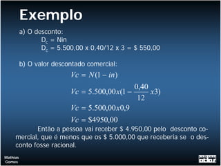 Exemplo
          a) O desconto:
                 Dc = Nin
                 Dc = 5.500,00 x 0,40/12 x 3 = $ 550,00

          b) O valor descontado comercial:
                          Vc = N (1 − in)
                                              0,40
                          Vc = 5.500,00 x(1 −      x3)
                                               12
                          Vc = 5.500,00 x0,9
                          Vc = $4950,00
            Então a pessoa vai receber $ 4.950,00 pelo desconto co-
     mercial, que é menos que os $ 5.000,00 que receberia se o des-
     conto fosse racional.
Mathias
Gomes
 