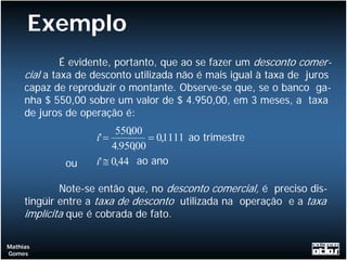 Exemplo
              É evidente, portanto, que ao se fazer um desconto comer-
     cial a taxa de desconto utilizada não é mais igual à taxa de juros
     capaz de reproduzir o montante. Observe-se que, se o banco ga-
     nha $ 550,00 sobre um valor de $ 4.950,00, em 3 meses, a taxa
     de juros de operação é:
                          55000
                             ,
                    i' =         = 0,1111 ao trimestre
                         4.95000
                               ,
             ou     i' ≅ 0,44 ao ano

             Note-se então que, no desconto comercial, é preciso dis-
     tingüir entre a taxa de desconto utilizada na operação e a taxa
     implícita que é cobrada de fato.

Mathias
Gomes
 