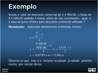 Exemplo
          Sendo o valor de desconto comercial de $ 4.950,00, o título de
          $ 5.500,00 saldado 3 meses antes de seu vencimento, qual é
          a taxa de juros efetiva para desconto comercial utilizada ?
          Resolução: Aplicando diretamente a fórmula, temos:
                              N
                                   −1
                         if = V c
                                  n
                              5 .500 ,00
                                         −1
                               4950 ,00            1,1111 − 1
                         if =               ; if =
                                     3                  3
                         if = 0,03703 a.m . = 0, 44 a.a.
          Observe-se que este é o mesmo resultado já obtido anterior-
          mente, por cálculo direto.
Mathias
Gomes
 