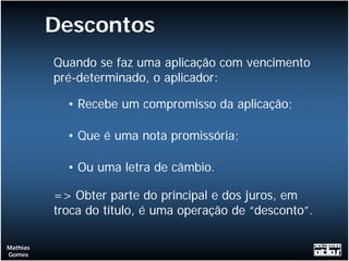 Descontos
          Quando se faz uma aplicação com vencimento
          pré-determinado, o aplicador:

            • Recebe um compromisso da aplicação;

            • Que é uma nota promissória;

            • Ou uma letra de câmbio.

          => Obter parte do principal e dos juros, em
          troca do título, é uma operação de “desconto”.

Mathias
Gomes
 