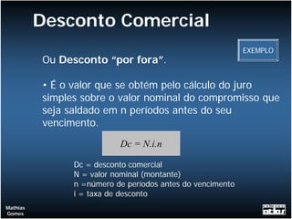 Desconto Comercial
                                                            EXEMPLO
          Ou Desconto “por fora”.

          • É o valor que se obtém pelo cálculo do juro
          simples sobre o valor nominal do compromisso que
          seja saldado em n períodos antes do seu
          vencimento.
                           Dc = N.i.n

                Dc = desconto comercial
                N = valor nominal (montante)
                n =número de períodos antes do vencimento
                i = taxa de desconto
Mathias
Gomes
 