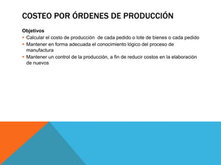 Costeo por órdenes de producciónObjetivosCalcular el costo de producción  de cada pedido o lote de bienes o cada pedidoMantener en forma adecuada el conocimiento lógico del proceso de manufacturaMantener un control de la producción, a fin de reducir costos en la elaboración de nuevos 