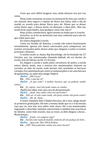 Creio que será difícil imaginar isso, então deixarei isso por sua
conta.
Neste exato momento, eu estou no memorial de meu pai, vendo o
seu túmulo, bem seguro e repleto de flores dos lados, todo o dia de
manhã eu acordo para deixar flores para ele. Dizem que se deixar
certas flores aqui, a Deusa Azula vai abençoar a alma dele... Não sou
muito fã de superstições, mas qualquer coisa vale, não é?
Bom, já deu a minha hora, agora mesmo eu tenho que ir à escola.
Inclusive, eu já fui ao memorial com meu uniforme para não ter
que voltar para casa.
Eu estava chegando à escola.
Como era feriado de Kawazu, a escola não estava funcionando
normalmente, apenas nós fomos convocados para comparecer aos
eventos arrumados pelos alunos antes que chegasse a noite e o evento
principal, o Kawazu.
A minha escola se chama Big Knowledge, ela foi fundada faz 27
Círculos, por um metamorpho chamado Jaldaah, ele era diretor da
escola, mas ele faleceu no faz 12 círculos.
Eu cheguei a escola e andei pelos corredores de pedra, a escola
estava aberta ainda, mas a maioria dos metamorphos estavam no
corredor ao lado da escola, onde haviam sido montadas as barracas
variadas. Fui caminhando por entreos metamorphos e em uma barraca
de guloseimas, eu achei meu amigo: Diphrá:
Diphrá: _Olá Lucas!
Eu: _Ora, o que faz aí?
Diphrá: _O que acha? A melhor barraca que eu poderia vender
coisas!
Eu: _Ei, espere, você não pode comer as vendas.
Diphrá me olhou com uma cara de decepcionado:
Diphrá: _Aaah, mas então como irei aproveitar?
Eu: _Não sei, só não coma nada, são para vender não para comer!
Diphrá: _Ok, ok, chato...
O nome completo dele é Diphrá Ruveins, ele é meu amigo desde
as primeiras graduações. Ele tem a mesma idade que eu e é da mesma
raça que eu, mas tem seus pêlos mais claros. Ele é um metamorpho
engraçado e divertido, bastante extrovertido e também tem suas horas
de idiotice, como todo mundo, mas as vezes, as dele chegam a durar...
Muito tempo...
Diphrá: _Então, vai comprar algo?
Eu: _Eu nãocomi nada demanhã, entãome dê um pedaço de bolo...
Diphrá: _Aqui está. São 200 β (baltos)
Eu: _200? Não poderiam vender isso mais barato?
 
