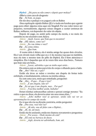 Diphrá: _Diz para eu não comer e depois quer moleza?
Olhei-o com cara de desgosto:
Eu: _Tá bom, eu pago.
Ele me deu o pedaço e eu paguei a ele os Baltos
Uma explicação rápida: Baltos (β) é o tudo em fundos que a gente
paga para obter alguma coisa aqui em Singdall. Por seu valor único ser
pequeno, normalmente, algumas coisas chegam a custar centenas de
Baltos, milhares, vai depender do valor do objeto.
Depois de pago, eu andei pelo campo da escola, e no meio do
caminho eu me encontro com Adara:
Adara: _Aaah, Lucas, que bom que te encontrei!
Eu: _Olá Adara, como vai?
Adara: _Eu vou ótima e você?
Eu: _Eu estou ótimo.
Adara: _Que bom.
O nome dela é Adara, ela é minha amiga faz quase dois círculos.
Ela é um círculo mais velha que eu e é da mesma raça que eu também,
mas ela tem o mesmo tom de pêlo do Diphrá. Ela é bem atenciosa e
simpática. Ela é daquelas que só às vezes têm seus dias bons... Tomara
que hoje seja um bom...
Adara: _Lucas, adivinha o que eu tenho aqui atrás...
Ela estava com as mãos para trás do corpo e olhando para o lado.
Eu: _Ahn? Não sei, o que?
Então ela tirou as mãos e revelou um chapéu de festas todo
enfeitado, e imediatamente, colocou na minha cabeça.
Eu com uma cara, meio que entediado, perguntei:
Eu: _Ahn... O que... O que é isso?
Adara: _É um chapéu, não vê?
Eu: _Eu sei que é um chapéu, mas... Por quê?
Adara: _Você fica melhor assim, hahaha!
Deixei minhas sobrancelhas caírem e pensei comigo mesmo: “Eu
retiro o que eu disse, ela deveria estar em seus maus dias...”
Adara: _Acho melhor você se apressar, senão não vai ver as
apresentações no campo da escola.
Eu vi que ela via na direção contrária, então perguntei:
Eu: _Ora essa, você não vai?
Adara: _Ah não, vou ali falar com o Diphrá...
Eu: _Ah, ok, até mais.
Então ela foi andando, então mechamou novamentee perguntou:
Adara: _Por acaso... Onde mesmo ele está?
Eu: _Ele está na barraca de doces.
Adara: _Argh, deveria ter adivinhado, bom, até.
 