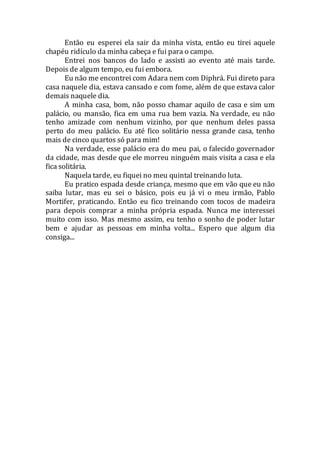 Então eu esperei ela sair da minha vista, então eu tirei aquele
chapéu ridículo da minha cabeça e fui para o campo.
Entrei nos bancos do lado e assisti ao evento até mais tarde.
Depois de algum tempo, eu fui embora.
Eu não me encontrei com Adara nem com Diphrá. Fui direto para
casa naquele dia, estava cansado e com fome, além de que estava calor
demais naquele dia.
A minha casa, bom, não posso chamar aquilo de casa e sim um
palácio, ou mansão, fica em uma rua bem vazia. Na verdade, eu não
tenho amizade com nenhum vizinho, por que nenhum deles passa
perto do meu palácio. Eu até fico solitário nessa grande casa, tenho
mais de cinco quartos só para mim!
Na verdade, esse palácio era do meu pai, o falecido governador
da cidade, mas desde que ele morreu ninguém mais visita a casa e ela
fica solitária.
Naquela tarde, eu fiquei no meu quintal treinando luta.
Eu pratico espada desde criança, mesmo que em vão que eu não
saiba lutar, mas eu sei o básico, pois eu já vi o meu irmão, Pablo
Mortifer, praticando. Então eu fico treinando com tocos de madeira
para depois comprar a minha própria espada. Nunca me interessei
muito com isso. Mas mesmo assim, eu tenho o sonho de poder lutar
bem e ajudar as pessoas em minha volta... Espero que algum dia
consiga...
 