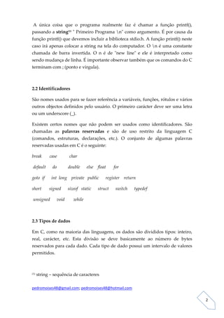  A  única  coisa  que  o  programa  realmente  faz  é  chamar  a  função  printf(), 
passando a string(1) ʺ Primeiro Programa nʺ como argumento. É por causa da 
função printf() que devemos incluir a biblioteca stdio.h. A função printf() neste 
caso irá apenas colocar a string na tela do computador. O n é uma constante 
chamada  de  barra  invertida.  O  n  é  de  ʺnew  lineʺ  e  ele  é  interpretado  como 
sendo mudança de linha. É importante observar também que os comandos do C 
terminam com ; (ponto e virgula). 

 

2.2 Identificadores 

São nomes usados para se fazer referência a variáveis, funções, rótulos e vários 
outros objectos definidos pelo usuário. O primeiro carácter deve ser uma letra 
ou um underscore (_). 

Existem  certos  nomes  que  não  podem  ser  usados  como  identificadores.  São 
chamadas  as  palavras  reservadas  e  são  de  uso  restrito  da  linguagem  C 
(comandos,  estruturas,  declarações,  etc.).  O  conjunto  de  algumas  palavras 
reservadas usadas em C é o seguinte: 

break       case           char 

 default      do          double      else    float       for 

goto  if      int  long    private   public      register    return 

short       signed      sizeof   static      struct      switch      typedef 

 unsigned      void        while 

            

2.3 Tipos de dados 

Em  C,  como  na  maioria  das  linguagens,  os  dados  são  divididos  tipos:  inteiro, 
real,  carácter,  etc.  Esta  divisão  se  deve  basicamente  ao  número  de  bytes 
reservados para cada dado. Cada tipo de dado possui um intervalo de valores 
permitidos. 

 

(1)    string – sequência de caracteres 

pedromoises48@gmail.com; pedromoises48@hotmail.com 
                                                                                             
 
                                                                                                2 
 