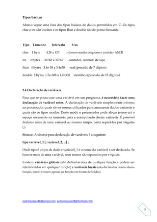 Tipos básicos 

Abaixo  segue  uma  lista  dos  tipos  básicos  de  dados  permitidos  em  C.  Os  tipos 
char e int são inteiros e os tipos float e double são de ponto flutuante. 

 

Tipo    Tamanho       Intervalo         Uso 

char    1 byte       ‐128 a 127         número muito pequeno e carácter ASCII 

int     2 bytes    ‐32768 a 32767       contador, controle de laço 

float   4 bytes   3.4e‐38 a 3.4e38      real (precisão de 7 dígitos) 

double  8 bytes  1.7e‐308 a 1.7e308     científico (precisão de 15 dígitos) 

 

2.4 Declaração de variáveis 

Para que se possa usar uma variável em um programa, é necessário fazer uma 
declaração de variável antes. A declaração de variáveis simplesmente informa 
ao processador quais são os nomes utilizados para armazenar dados variáveis e 
quais  são  os  tipos  usados.  Deste  modo  o  processador  pode  alocar  (reservar)  o 
espaço necessário na memória para a manipulação destas variáveis. É possível 
declarar mais de uma variável ao mesmo tempo, basta separá‐las por vírgulas 
(,).  

Sintaxe: A sintaxe para declaração de variáveis é a seguinte: 

tipo variavel_1 [, variavel_2, ...] ; 

Onde tipo é o tipo de dado e variavel_1 é o nome da variável a ser declarada. Se 
houver mais de uma variável, seus nomes são separados por vírgulas. 

Existem variáveis globais (são definidas fora de qualquer função e podem ser 
referenciadas em qualquer função) e variáveis locais (são declaradas dentro duma 
função, sendo visíveis apenas na função em foram definidas). 

 

 

 

pedromoises48@gmail.com; pedromoises48@hotmail.com 
                                                                                             
 
                                                                                                3 
 