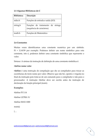 2.5 Algumas Bibliotecas do C 

Biblioteca     Descrição 

stdio.h        Funções de entrada e saída (I/O) 

string.h       Funções  de  tratamento  de  strings 
               (sequência de caracteres) 

math.h         Funções de Matemática 

 

2.6 Constantes 

Muitas  vezes  identificamos  uma  constante  numérica  por  um  símbolo:                 
Pi  =  3,14159  por  exemplo.  Podemos  definir  um  nome  simbólico  para  esta 
constante,  isto  é,  podemos  definir  uma  constante  simbólica  que  represente  o 
valor. 

Sintaxe: A sintaxe da instrução de definição de uma constante simbólica é: 

#define nome valor 

#define  é  uma  instrução  de  compilação  que  diz  ao  compilador  para  trocar  as 
ocorrências do texto nome por valor. Observe que não há ; (ponto e virgula) no 
final da instrução pois trata‐se de um comando para o compilador e não para o 
processador.  A  instrução  #define  deve  ser  escrita  antes  da  instrução  de 
declaração da função principal (main).   

Exemplos:  

#define PI 3.14 

#define LETRA ‘k’ 

#define MAX 1000 

main() 

{… 

 



pedromoises48@gmail.com; pedromoises48@hotmail.com 
                                                                                           
 
                                                                                              5 
 