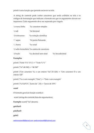 printf é uma função que permite escrever na tela. 

A  string  de  controle  pode  conter  caracteres  que  serão  exibidos  na  tela  e  os 
códigos de formatação que indicam o formato em que os argumentos devem ser 
impressos. Cada argumento deve ser separado por vírgula. 

n nova linha          %c caractere simples 

t tab                        %d decimal 

b retrocesso          %e notação científica 

ʺ aspas                    %f ponto flutuante 

 barra                   %o octal 

f salta formulário %s cadeia de caracteres 

0 nulo                    %u decimal sem sinal           %x hexadecimal 

Exemplos 

printf (ʺTeste %% %%ʺ) ‐> ʺTeste % %ʺ 

printf (ʺ%fʺ,40.345) ‐> ʺ40.345ʺ 

printf  (ʺUm  caractere  %c  e  um  inteiro  %dʺ,ʹDʹ,120)  ‐>  ʺUm  caractere  D  e  um 
inteiro 120ʺ 

printf (ʺ%s e um exemploʺ,ʺEsteʺ) ‐> ʺEste e um exemploʺ 

printf (ʺ%s%d%%ʺ,ʺJuros de ʺ,10) ‐> ʺJuros de 10%ʺ 

scanf 

O formato geral da função scanf() é:  

 scanf (string‐de‐controle,lista‐de‐argumentos);  

Exemplo: scanf(ʺ%dʺ,&num); 

getchar() 

putchar() 

gets() 

pedromoises48@gmail.com; pedromoises48@hotmail.com 
                                                                                             
 
                                                                                                9 
 