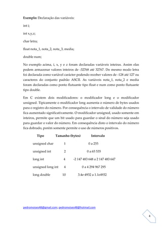 Exemplo: Declaração das variáveis: 

int i; 

int x,y,z; 

char letra; 

float nota_1, nota_2, nota_3, media; 

double num; 

No  exemplo  acima,  i,  x,  y  e  z  foram  declaradas  variáveis  inteiras.  Assim  elas 
podem  armazenar  valores  inteiros  de  ‐32768  até  32767.  Do  mesmo  modo  letra 
foi declarada como variável carácter podendo receber valores de ‐128 até 127 ou 
caracteres  do  conjunto  padrão  ASCII.  As  variáveis  nota_1,  nota_2  e  media 
foram declaradas como ponto flutuante tipo float e num como ponto flutuante 
tipo double. 

Em  C  existem  dois  modificadores:  o  modificador  long  e  o  modificador 
unsigned. Tipicamente o modificador long aumenta o número de bytes usados 
para o registro do número. Por consequência o intervalo de validade do número 
fica aumentado significativamente. O modificador unsigned, usado somente em 
inteiros, permite que um bit usado para guardar o sinal do número seja usado 
para guardar o valor do número. Em consequência disto o intervalo do número 
fica dobrado, porém somente permite o uso de números positivos. 

               Tipo              Tamanho (bytes)             Intervalo 

          unsigned char             1                            0 a 255            

          unsigned int                2                          0 a 65 535 

          long int                        4          ‐2 147 483 648 a 2 147 483 647 

          unsigned long int       4                    0 a 4 294 967 295 

          long double               10               3.4e‐4932 a 1.1e4932 

 

 

 

pedromoises48@gmail.com; pedromoises48@hotmail.com 
                                                                                               
 
                                                                                                  4 
 