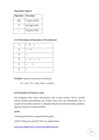 Operadores lógicos 

    Operador  Descrição 

      &&           E lógico (And) 

       ||          Ou lógico (Or) 

        !          Negação (Not) 

 

2.7.4 Prioridades de Operadores (Precedências) 

       1           !     ++     ‐‐ 

       2           *   /   % 

       3           +   ‐  

       4           <     <=      >     > =     

       5           = =       ! = 

       6           = 

 

Exemplo: Algumas expressões aritméticas: 

             1+2   a‐4.0   b*c   valor_1/taxa   num%2    

 

2.8 Comandos de Entrada e saída 

Um  programa  deve  trocar  informações  com  o  meio  externo.  Em  C,  existem 
muitas  funções  pré‐definidas  que  tratam  desta  troca  de  informações.  São  as 
funções de entrada e saída do C. Algumas funções de entrada (scanf(), getch()) e 
algumas funções de saída (printf()).  

printf 

A função printf() tem a seguinte forma geral:  

 printf (“string_de_controle”,lista_de_argumentos);  

pedromoises48@gmail.com; pedromoises48@hotmail.com 
                                                                                         
 
                                                                                            8 
 