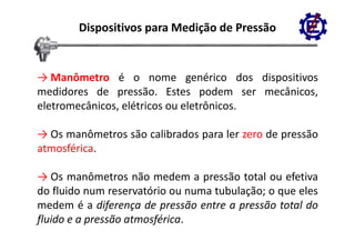 Dispositivos para Medição de Pressão


→ Manômetro é o nome genérico dos dispositivos
medidores de pressão. Estes podem ser mecânicos,
               p                  p
eletromecânicos, elétricos ou eletrônicos.

→ Os manômetros são calibrados para ler zero de pressão
atmosférica.

→ Os manômetros não medem a pressão total ou efetiva
                                 p
do fluido num reservatório ou numa tubulação; o que eles
medem é a diferença de pressão entre a pressão total do
fluido e a pressão atmosférica.
 