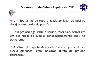 Manômetro de Coluna Líquida em “U”


→ Um dos ramos do tubo é ligado ao lugar do qual se
deseja saber o valor da pressão.
    j                   p

→ Essa pressão age sobre o líquido, fazendo‐o descer em
        p       g            q
um dos ramos do tubo e, conseqüentemente, subir no
outro ramo.

→ A altura do líquido deslocado fornece, por meio da
                q                        p
escala graduada, uma indicação direta da pressão
diferencial.
 