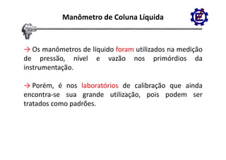 Manômetro de Coluna Líquida


→ Os manômetros de líquido foram utilizados na medição
de pressão, nível e vazão nos primórdios da
      p                                 p
instrumentação.

→ Porém, é nos laboratórios de calibração que ainda
encontra‐se sua grande utilização, pois podem ser
                  g           ç    p     p
tratados como padrões.
 