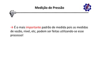 Medição de Pressão




→ É o mais importante padrão de medida pois as medidas
   É o mais importante padrão de medida pois as medidas
de vazão, nível, etc, podem ser feitas utilizando‐se esse 
processo!
 