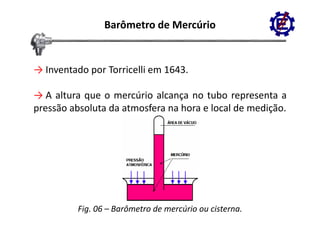 Barômetro de Mercúrio


→ Inventado por Torricelli em 1643.

→ A altura que o mercúrio alcança no tubo representa a
p
pressão absoluta da atmosfera na hora e local de medição.
                                                     ç




          Fig. 06 – Barômetro de mercúrio ou cisterna.
 