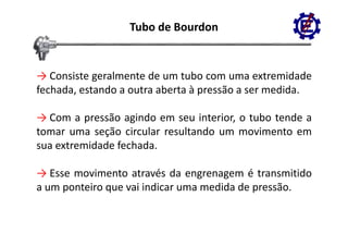 Tubo de Bourdon


→ Consiste geralmente de um tubo com uma extremidade
fechada, estando a outra aberta à pressão a ser medida.
                                  p

→ Com a pressão agindo em seu interior, o tubo tende a
          p        g
tomar uma seção circular resultando um movimento em
sua extremidade fechada.

→ Esse movimento através da engrenagem é transmitido
                                 g    g
a um ponteiro que vai indicar uma medida de pressão.
 