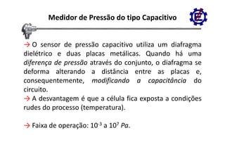 Medidor de Pressão do tipo Capacitivo


→ O sensor de pressão capacitivo utiliza um diafragma
dielétrico e duas placas metálicas. Quando há uma
diferença de pressão através do conjunto o diafragma se
                                conjunto,
deforma alterando a distância entre as placas e,
consequentemente,
consequentemente modificando a capacitância do
circuito.
→ A desvantagem é que a célula fica exposta a condições
rudes do processo (temperatura).

→ Faixa de operação: 10‐3 a 107 Pa.
 