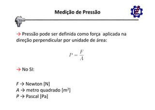 Medição de Pressão


→ Pressão pode ser definida como força  aplicada na 
direção perpendicular por unidade de área:
    ç p p             p




→ No SI:

F → Newton [N]
A → metro quadrado [m2]
           q       [
P → Pascal [Pa]
 
