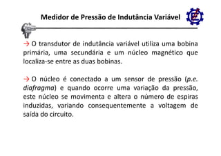 Medidor de Pressão de Indutância Variável


→ O transdutor de indutância variável utiliza uma bobina
primária, uma secundária e um núcleo magnético que
localiza‐se
localiza se entre as duas bobinas
                          bobinas.

→ O núcleo é conectado a um sensor de pressão (p e
                                                (p.e.
diafragma) e quando ocorre uma variação da pressão,
este núcleo se movimenta e altera o número de espiras
induzidas, variando consequentemente a voltagem de
saída do circuito
         circuito.
 