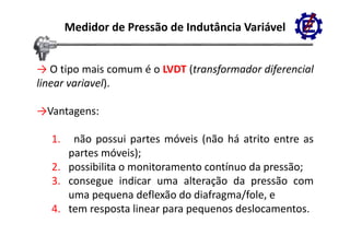 Medidor de Pressão de Indutância Variável


→ O tipo mais comum é o LVDT (transformador diferencial
linear variavel).

→Vantagens:

  1.  não possui partes móveis (não há atrito entre as
     partes móveis);
  2. possibilita o monitoramento contínuo da pressão;
  3.
  3 consegue indicar uma alteração da pressão com
     uma pequena deflexão do diafragma/fole, e
  4.
  4 tem resposta linear para pequenos deslocamentos
                                       deslocamentos.
 