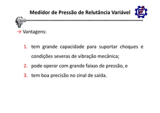 Medidor de Pressão de Relutância Variável


→ Vantagens
  Vantagens:

  1. tem grande capacidade para suportar choques e
     condições severas de vibração mecânica;
  2. pode operar com grande faixas de pressão, e
  3. tem boa precisão no sinal de saída.
 