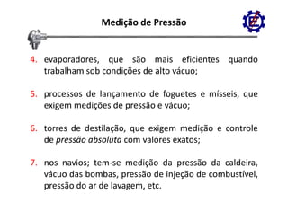 Medição de Pressão


4. evaporadores, que são mais eficientes quando
   trabalham sob condições de alto vácuo;

5. processos de lançamento de foguetes e mísseis, que
   exigem medições de pressão e vácuo;

6. torres de destilação, que exigem medição e controle
   de pressão absoluta com valores exatos;

7. nos navios; tem‐se medição da pressão da caldeira,
   vácuo d b b pressão d injeção d combustível,
    á    das bombas,           de     de    b í l
   pressão do ar de lavagem, etc.
 