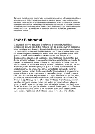 O presente capítulo tem por objetivo fazer com que compreendamos sobre as características e
funcionamento do Ensino Fundamental. Como já citado no capítulo 1, este ensino também
precisa ser melhorado. Afinal de contas as políticas públicas devem promover uma educação
para todos e de qualidade, não só na Educação Infantil como também no Ensino Fundamental.
Através das política públicas voltadas para educação construiremos uma sociedade mais justa
e democrática com a ajuda de todos os envolvidos (cidadãos, professores, governantes,
comunidade escolar ...).




Ensino Fundamental
“A educação é dever do Estado e da família” e o ensino fundamental
obrigatório e gratuito para todos, inclusive para os que não tiverem acesso na
idade própria de acordo com a Constituição Brasileira, descritos nos artigos da
Lei de Diretrizes e Bases da Educação Nacional. O ensino fundamental deve
ser ministrado gratuitamente para alunos entre sete e quatorze anos e todos
que não tiveram oportunidades na idade escolar, com o objetivo de
desenvolver no educando as habilidades e competências fundamentais que
devem abranger todos os processos formativos na vida familiar, na relação de
convivência em instituições de ensino e em movimentos sociais e culturais,
fatores básicos na formação e desenvolvimento do cidadão. Com isso o Estado
deve assegurar e dar condições para que os mesmos sejam mantidos em
estabelecimentos de ensino, tais como: alimentação, transporte, material
escolar e didático , pois o direito ao ensino fundamental não é simplesmente
estar matriculado, mas a permanência na escola o tempo necessário para a
conclusão do mesmo e a qualidade na educação oferecida nas escolas, como
por exemplo o atendimento em tempo integral, também é uma tentativa de
diminuir a repetência, pois são oferecidas atividades diversificadas, auxílio nos
trabalhos escolares e várias outras que podem ser desenvolvidas são uma
forma de auxílio aos mais carentes, tirando-os da exclusão e marginalização.
Então, podemos dizer que o ensino fundamental, de competência do Estado e
em consonância com a família e em condições adequadas desenvolve no
aluno suas competências e habilidades na sua formação como cidadão.
 