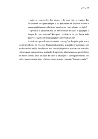 - 27 - 27




          - quais as concepções dos alunos e de seus pais a respeito das
          dificuldades de aprendizagem e do fenômeno do fracasso escolar e
          suas expectativas em relação ao atendimento especializado prestado?
          - é possível e desejável para os profissionais de saúde e educação a
          integração entre as áreas? Sob quais condições e de que forma seria
          possível e desejável tal integração? Como viabilizá-la?
          Acredita-se que o levantamento das concepções dos principais atores
sociais envolvidos no processo de encaminhamento e avaliação de escolares a um
profissional de saúde, inserido em uma instituição pública, possa trazer subsídios
valiosos para a proposição e avaliação de propostas alternativas que possibilitem
um maior contato entre as áreas de saúde e educação e, conseqüentemente, um
redirecionamento das ações relativas à superação do chamado “fracasso escolar”.
 