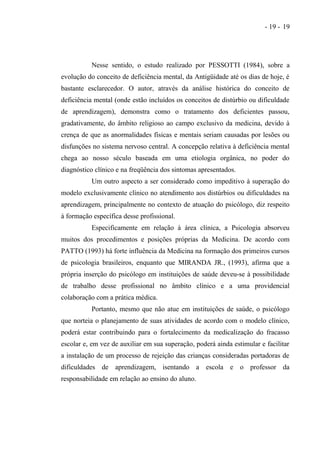 - 19 - 19




          Nesse sentido, o estudo realizado por PESSOTTI (1984), sobre a
evolução do conceito de deficiência mental, da Antigüidade até os dias de hoje, é
bastante esclarecedor. O autor, através da análise histórica do conceito de
deficiência mental (onde estão incluídos os conceitos de distúrbio ou dificuldade
de aprendizagem), demonstra como o tratamento dos deficientes passou,
gradativamente, do âmbito religioso ao campo exclusivo da medicina, devido à
crença de que as anormalidades físicas e mentais seriam causadas por lesões ou
disfunções no sistema nervoso central. A concepção relativa à deficiência mental
chega ao nosso século baseada em uma etiologia orgânica, no poder do
diagnóstico clínico e na freqüência dos sintomas apresentados.
          Um outro aspecto a ser considerado como impeditivo à superação do
modelo exclusivamente clínico no atendimento aos distúrbios ou dificuldades na
aprendizagem, principalmente no contexto de atuação do psicólogo, diz respeito
à formação específica desse profissional.
          Especificamente em relação à área clínica, a Psicologia absorveu
muitos dos procedimentos e posições próprias da Medicina. De acordo com
PATTO (1993) há forte influência da Medicina na formação dos primeiros cursos
de psicologia brasileiros, enquanto que MIRANDA JR., (1993), afirma que a
própria inserção do psicólogo em instituições de saúde deveu-se à possibilidade
de trabalho desse profissional no âmbito clínico e a uma providencial
colaboração com a prática médica.
          Portanto, mesmo que não atue em instituições de saúde, o psicólogo
que norteia o planejamento de suas atividades de acordo com o modelo clínico,
poderá estar contribuindo para o fortalecimento da medicalização do fracasso
escolar e, em vez de auxiliar em sua superação, poderá ainda estimular e facilitar
a instalação de um processo de rejeição das crianças consideradas portadoras de
dificuldades de aprendizagem, isentando a escola e o professor da
responsabilidade em relação ao ensino do aluno.
 