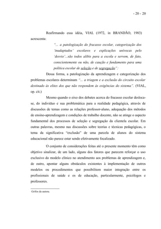 - 20 - 20




                 Reafirmando essa idéia, VIAL (1972, in BRANDÃO, 1983)
acrescenta:
                        “... a patologização do fracasso escolar, categorização dos
                        ‘inadaptados’   escolares   e   explicações         unívocas    pelo
                        ‘desvio’...são todos alibis para a escola e servem, de fato,
                        conscientemente ou não, de caução e fundamento para uma
                        política escolar de seleção e de segregação”.   ∗




                 Dessa forma, a patologização da aprendizagem e categorização dos
problemas escolares determinam “... a triagem e a exclusão do circuito escolar
destinado às elites dos que não respondem às exigências do sistema”. (VIAL,
op. cit.)
                 Mesmo quando o eixo dos debates acerca do fracasso escolar desloca-
se, do indivíduo e sua problemática para a realidade pedagógica, através de
discussões de temas como as relações professor-aluno, adequação dos métodos
de ensino-aprendizagem e condições de trabalho docente, não se atinge o aspecto
fundamental dos processos de seleção e segregação da clientela escolar. Em
outras palavras, mesmo nas discussões sobre teorias e técnicas pedagógicas, o
tema da significativa “exclusão” de uma parcela de alunos do sistema
educacional não parece estar sendo efetivamente focalizado.

                 O conjunto de considerações feitas até o presente momento têm como
objetivo sinalizar, de um lado, alguns dos fatores que parecem reforçar o uso
exclusivo do modelo clínico no atendimento aos problemas de aprendizagem e,
de outro, apontar alguns obstáculos existentes à implementação de outros
modelos ou procedimentos que possibilitem maior integração entre os
profissionais de saúde e os de educação, particularmente, psicólogos e
professores.

   Grifos da autora.
 