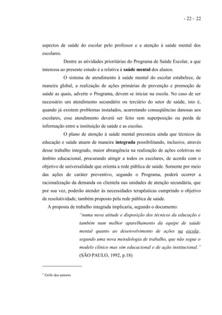 - 22 - 22




aspectos de saúde do escolar pelo professor e a atenção à saúde mental dos
escolares.
                Dentre as atividades prioritárias do Programa de Saúde Escolar, a que
interessa ao presente estudo é a relativa à saúde mental dos alunos.
                O sistema de atendimento à saúde mental do escolar estabelece, de
maneira global, a realização de ações primárias de prevenção e promoção de
saúde as quais, adverte o Programa, devem se iniciar na escola. No caso de ser
necessário um atendimento secundário ou terciário do setor de saúde, isto é,
quando já existem problemas instalados, acarretando conseqüências danosas aos
escolares, esse atendimento deverá ser feito sem superposição ou perda de
informação entre a instituição de saúde e as escolas.
                O plano de atenção à saúde mental preconiza ainda que técnicos da
educação e saúde atuem de maneira integrada possibilitando, inclusive, através
desse trabalho integrado, maior abrangência na realização de ações coletivas no
âmbito educacional, procurando atingir a todos os escolares, de acordo com o
objetivo de universalidade que orienta a rede pública de saúde. Somente por meio
das ações de caráter preventivo, segundo o Programa, poderá ocorrer a
racionalização da demanda ou clientela nas unidades de atenção secundária, que
por sua vez, poderão atender às necessidades terapêuticas cumprindo o objetivo
de resolutividade, também proposto pela rede pública de saúde.
     A proposta de trabalho integrada implicaria, segundo o documento:
                        “numa nova atitude e disposição dos técnicos da educação e
                        também num melhor aparelhamento da equipe de saúde
                        mental quanto ao desenvolvimento de ações na escola ,      ∗




                        segundo uma nova metodologia de trabalho, que não segue o
                        modelo clínico mas sim educacional e de ação institucional.”
                        (SÃO PAULO, 1992, p.18)


∗   Grifo dos autores
 