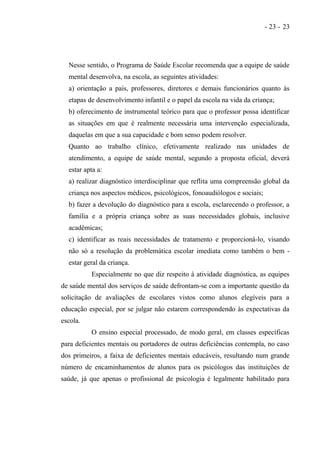 - 23 - 23




  Nesse sentido, o Programa de Saúde Escolar recomenda que a equipe de saúde
  mental desenvolva, na escola, as seguintes atividades:
  a) orientação a pais, professores, diretores e demais funcionários quanto às
  etapas de desenvolvimento infantil e o papel da escola na vida da criança;
  b) oferecimento de instrumental teórico para que o professor possa identificar
  as situações em que é realmente necessária uma intervenção especializada,
  daquelas em que a sua capacidade e bom senso podem resolver.
  Quanto ao trabalho clínico, efetivamente realizado nas unidades de
  atendimento, a equipe de saúde mental, segundo a proposta oficial, deverá
  estar apta a:
  a) realizar diagnóstico interdisciplinar que reflita uma compreensão global da
  criança nos aspectos médicos, psicológicos, fonoaudiólogos e sociais;
  b) fazer a devolução do diagnóstico para a escola, esclarecendo o professor, a
  família e a própria criança sobre as suas necessidades globais, inclusive
  acadêmicas;
  c) identificar as reais necessidades de tratamento e proporcioná-lo, visando
  não só a resolução da problemática escolar imediata como também o bem -
  estar geral da criança.
          Especialmente no que diz respeito à atividade diagnóstica, as equipes
de saúde mental dos serviços de saúde defrontam-se com a importante questão da
solicitação de avaliações de escolares vistos como alunos elegíveis para a
educação especial, por se julgar não estarem correspondendo às expectativas da
escola.
          O ensino especial processado, de modo geral, em classes específicas
para deficientes mentais ou portadores de outras deficiências contempla, no caso
dos primeiros, a faixa de deficientes mentais educáveis, resultando num grande
número de encaminhamentos de alunos para os psicólogos das instituições de
saúde, já que apenas o profissional de psicologia é legalmente habilitado para
 