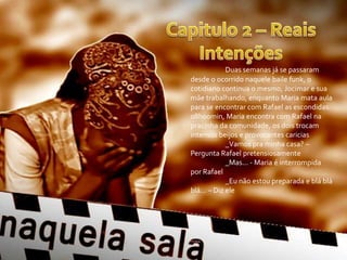 Duas semanas já se passaram
desde o ocorrido naquele baile funk, o
cotidiano continua o mesmo, Jocimar e sua
mãe trabalhando, enquanto Maria mata aula
para se encontrar com Rafael as escondidas.
08h00min, Maria encontra com Rafael na
pracinha da comunidade, os dois trocam
intensos beijos e provocantes caricias
_Vamos pra minha casa? –
Pergunta Rafael pretensiosamente
_Mas... - Maria é interrompida
por Rafael
_Eu não estou preparada e blá blá
blá... – Diz ele
 
