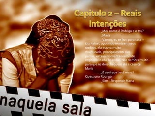 _Meu nome é Rodrigo e o teu?
_Maria
_Vamos, eu te levo para casa –
Diz Rafael, apoiando Maria em seus
ombros, ela estava muito
machucada, principalmente nas
pernas, estava momentaneamente
impossibilitada de andar. Não demora muito
para que os dois cheguem até a casa de
Maria
_É aqui que você mora? –
Questiona Rodrigo
_Sim – Responde Maria
 