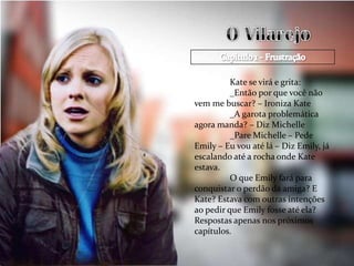 Kate se virá e grita:
          _Então por que você não
vem me buscar? – Ironiza Kate
          _A garota problemática
agora manda? – Diz Michelle
          _Pare Michelle – Pede
Emily – Eu vou até lá – Diz Emily, já
escalando até a rocha onde Kate
estava.
          O que Emily fará para
conquistar o perdão da amiga? E
Kate? Estava com outras intenções
ao pedir que Emily fosse até ela?
Respostas apenas nos próximos
capítulos.
 