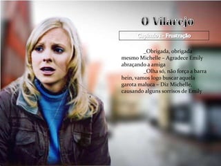 _Obrigada, obrigada
mesmo Michelle – Agradece Emily
abraçando a amiga
         _Olha só, não força a barra
hein, vamos logo buscar aquela
garota maluca – Diz Michelle,
causando alguns sorrisos de Emily
 