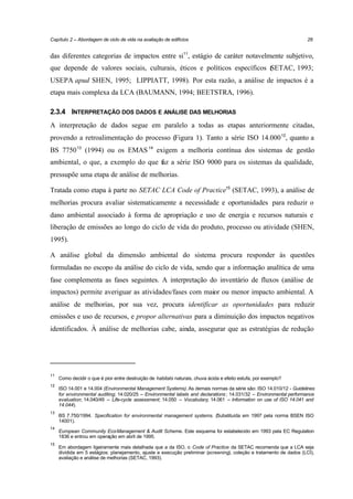 Capítulo 2 – Abordagem de ciclo de vida na avaliação de edifícios

26

das diferentes categorias de impactos entre si11, estágio de caráter notavelmente subjetivo,
que depende de valores sociais, culturais, éticos e políticos específicos ( ETAC, 1993;
S
USEPA apud SHEN, 1995; LIPPIATT, 1998). Por esta razão, a análise de impactos é a
etapa mais complexa da LCA (BAUMANN, 1994; BEETSTRA, 1996).
2.3.4 INTERPRETAÇÃO DOS DADOS E ANÁLISE DAS MELHORIAS
A interpretação de dados segue em paralelo a todas as etapas anteriormente citadas,
provendo a retroalimentação do processo (Figura 1). Tanto a série ISO 14.000 12, quanto a
BS 7750 13 (1994) ou os EMAS 14 exigem a melhoria contínua dos sistemas de gestão
ambiental, o que, a exemplo do que faz a série ISO 9000 para os sistemas da qualidade,
pressupõe uma etapa de análise de melhorias.
Tratada como etapa à parte no SETAC LCA Code of Practice15 (SETAC, 1993), a análise de
melhorias procura avaliar sistematicamente a necessidade e oportunidades para reduzir o
dano ambiental associado à forma de apropriação e uso de energia e recursos naturais e
liberação de emissões ao longo do ciclo de vida do produto, processo ou atividade (SHEN,
1995).
A análise global da dimensão ambiental do sistema procura responder às questões
formuladas no escopo da análise do ciclo de vida, sendo que a informação analítica de uma
fase complementa as fases seguintes. A interpretação do inventário de fluxos (análise de
impactos) permite averiguar as atividades/fases com maior ou menor impacto ambiental. A
análise de melhorias, por sua vez, procura identificar as oportunidades para reduzir
emissões e uso de recursos, e propor alternativas para a diminuição dos impactos negativos
identificados. À análise de melhorias cabe, ainda, assegurar que as estratégias de redução

11
12

13

14

15

Como decidir o que é pior entre destruição de habitats naturais, chuva ácida e efeito estufa, por exemplo?
ISO 14.001 e 14.004 (Environmental Management Systems). As demais normas da série são: ISO 14.010/12 - Guidelines
for environmental auditing; 14.020/25 – Environmental labels and declarations ; 14.031/32 – Environmental performance
evaluation; 14.040/49 – Life-cycle assessment; 14.050 – Vocabulary; 14.061 – Information on use of ISO 14.041 and
14.044).
BS 7.750/1994. Specification for environmental management systems. (Substituída em 1997 pela norma BSEN ISO
14001).
European Community Eco-Management & Audit Scheme. Este esquema foi estabelecido em 1993 pela EC Regulation
1836 e entrou em operação em abril de 1995.
Em abordagem ligeiramente mais detalhada que a da ISO, o Code of Practice da SETAC recomenda que a LCA seja
dividida em 5 estágios: planejamento, ajuste e execução preliminar (screening), coleção e tratamento de dados (LCI),
avaliação e análise de melhorias (SETAC, 1993).

 