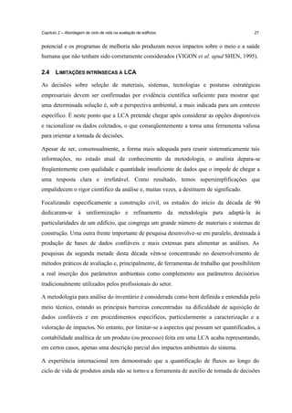 Capítulo 2 – Abordagem de ciclo de vida na avaliação de edifícios

27

potencial e os programas de melhoria não produzam novos impactos sobre o meio e a saúde
humana que não tenham sido corretamente considerados (VIGON et al. apud SHEN, 1995).
2.4

LIMITAÇÕES INTRÍNSECAS À LCA

As decisões sobre seleção de materiais, sistemas, tecnologias e posturas estratégicas
empresariais devem ser confirmadas por evidência científica suficiente para mostrar que
uma determinada solução é, sob a perspectiva ambiental, a mais indicada para um contexto
específico. É neste ponto que a LCA pretende chegar após considerar as opções disponíveis
e racionalizar os dados coletados, o que conseqüentemente a torna uma ferramenta valiosa
para orientar a tomada de decisões.
Apesar de ser, consensualmente, a forma mais adequada para reunir sistematicamente tais
informações, no estado atual de conhecimento da metodologia, o analista depara-se
freqüentemente com qualidade e quantidade insuficiente de dados que o impede de chegar a
uma resposta clara e irrefutável. Como resultado, temos supersimplificações que
empalidecem o rigor científico da análise e, muitas vezes, a destituem de significado.
Focalizando especificamente a construção civil, os estudos do início da década de 90
dedicaram-se à uniformização e refinamento da metodologia para adaptá- la às
particularidades de um edifício, que congrega um grande número de materiais e sistemas de
construção. Uma outra frente importante de pesquisa desenvolve-se em paralelo, destinada à
produção de bases de dados confiáveis e mais extensas para alimentar as análises. As
pesquisas da segunda metade desta década vêm-se concentrando no desenvolvimento de
métodos práticos de avaliação e, principalmente, de ferramentas de trabalho que possibilitem
a real inserção dos parâmetros ambientais como complemento aos parâmetros decisórios
tradicionalmente utilizados pelos profissionais do setor.
A metodologia para análise do inventário é considerada como bem definida e entendida pelo
meio técnico, estando as principais barreiras concentradas na dificuldade de aquisição de
dados confiáveis e em procedimentos específicos, particularmente a caracterização e a
valoração de impactos. No entanto, por limitar-se a aspectos que possam ser quantificados, a
contabilidade analítica de um produto (ou processo) feita em uma LCA acaba representando,
em certos casos, apenas uma descrição parcial dos impactos ambientais do sistema.
A experiência internacional tem demonstrado que a quantificação de fluxos ao longo do
ciclo de vida de produtos ainda não se torno u a ferramenta de auxílio de tomada de decisões

 