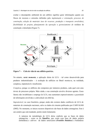 Capítulo 2 – Abordagem de ciclo de vida na avaliação de edifícios

29

avaliar o desempenho ambiental de um edifício significa gerar informações quanto aos
fluxos de recursos e emissões definidos pela implantação e orientação; processo de
construção; seleção de materiais (uso de recursos, produção e transporte envolvidos);
flexibilidade de projeto; planejamento da operação e gerenciamento de resíduos de
construção e demolição (Figura 7).

Recursos

Resíduos

Figura 7 -

Ciclo de vida de um edifício genérico.

No entanto, neste momento, a aplicação direta de LCA – tal como desenvolvida para
produtos industrializados – à avaliação de edifícios no Brasil mostra-se, na realidade,
complexa, impraticável e insuficiente.
Complexa, porque os edifícios são compostos por inúmeros produtos, cada qual com uma
árvore de processos própria. Mais ainda, a sua construção envolve diversos agentes. Esses
fatores não inviabilizam o emprego de LCA, mas aumentam expressivamente a quantidade
de informações envolvida e a dificuldade em obtê-las.
Impraticável, no caso brasileiro, porque ainda não existem dados confiáveis de LCA de
materiais de construção nacionais, salvo os dados de cimento publicados por CARVALHO
(2002). No momento, os únicos recursos disponíveis são bases de dados estrangeiras. Este é
um cenário que está mudando, porém muito lentamente.
A natureza da metodologia de LCA deixa explícito que as bases de dados
estrange iras - como as do SimaPro, que conta com base de dados própria
(holandesa) e add-ons de dados americanos ( ranklin Database) e holandeses
F

 