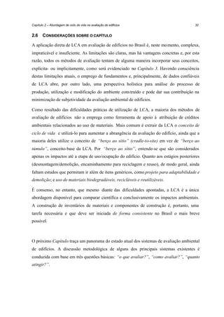 Capítulo 2 – Abordagem de ciclo de vida na avaliação de edifícios

2.6

32

CONSIDERAÇÕES SOBRE O CAPÍTULO

A aplicação direta de LCA em avaliação de edifícios no Brasil é, neste mo mento, complexa,
impraticável e insuficiente. As limitações são claras, mas há vantagens concretas e, por esta
razão, todos os métodos de avaliação tentam de alguma maneira incorporar seus conceitos,
explicita- ou implicitamente, como será evidenciado no Capítulo 3. Havendo consciência
destas limitações atuais, o emprego de fundamentos e, principalmente, de dados confiáveis
de LCA abre, por outro lado, uma perspectiva holística para análise do processo de
produção, utilização e modificação do ambiente cons truído e pode dar sua contribuição na
minimização de subjetividade da avaliação ambiental de edifícios.
Como resultado das dificuldades práticas de utilização de LCA, a maioria dos métodos de
avaliação de edifícios não a emprega como ferramenta de apoio à atribuição de créditos
ambientais relacionados ao uso de materiais. Mais comum é extrair da LCA o conceito de
ciclo de vida e utilizá-lo para aumentar a abrangência da avaliação do edifício, ainda que a
maioria deles utilize o conceito de “berço ao sítio” (cradle-to-site) em vez de “berço ao
túmulo”, conceito-base da LCA. Por “berço ao sítio”, entende-se que são considerados
apenas os impactos até a etapa de uso/ocupação do edifício. Quanto aos estágios posteriores
(desmontagem/demolição, encaminhamento para reciclagem e reuso), de modo geral, ainda
faltam estudos que permitam ir além de itens genéricos, como projeto para adaptabilidade e
demolição; e uso de materiais biodegradáveis, recicláveis e reutilizáveis.
É consenso, no entanto, que mesmo diante das dificuldades apontadas, a LCA é a única
abordagem disponível para comparar científica e conclusivamente os impactos ambientais.
A construção de inventários de materiais e componentes de construção é, portanto, uma
tarefa necessária e que deve ser iniciada de forma consistente no Brasil o mais breve
possível.

O próximo Capítulo traça um panorama do estado atual dos sistemas de avaliação ambiental
de edifícios. A discussão metodológica de alguns dos principais sistemas existentes é
conduzida com base em três questões básicas: “o que avaliar?”, “como avaliar?”, “quanto
atingir?”.

 