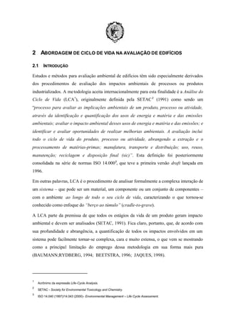 2 ABORDAGEM DE CICLO DE VIDA NA AVALIAÇÃO DE EDIFÍCIOS
2.1

INTRODUÇÃO

Estudos e métodos para avaliação ambiental de edifícios têm sido especialmente derivados
dos procedimentos de avaliação dos impactos ambientais de processos ou produtos
industrializados. A me todologia aceita internacionalmente para esta finalidade é a Análise do
Ciclo de Vida (LCA1), originalmente definida pela SETAC 2 (1991) como sendo um
“processo para avaliar as implicações ambientais de um produto, processo ou atividade,
através da identificação e quantificação dos usos de energia e matéria e das emissões
ambientais; avaliar o impacto ambiental desses usos de energia e matéria e das emissões; e
identificar e avaliar oportunidades de realizar melhorias ambientais. A avaliação inclui
todo o ciclo de vida do produto, processo ou atividade, abrangendo a extração e o
processamento de matérias-primas; manufatura, transporte e distribuição; uso, reuso,
manutenção; reciclagem e disposição final (sic)”. Esta definição foi posteriormente
consolidada na série de normas ISO 14.0003, que teve a primeira versão draft lançada em
1996.
Em outras palavras, LCA é o procedimento de analisar formalmente a complexa interação de
um sistema – que pode ser um material, um componente ou um conjunto de componentes –
com o ambiente ao longo de todo o seu ciclo de vida, caracterizando o que tornou-se
conhecido como enfoque do “berço ao túmulo” (cradle-to-grave).
A LCA parte da premissa de que todos os estágios da vida de um produto geram impacto
ambiental e devem ser analisados (SETAC, 1991). Fica claro, portanto, que, de acordo com
sua profundidade e abrangência, a quantificação de todos os impactos envolvidos em um
sistema pode facilmente tornar-se complexa, cara e muito extensa, o que vem se mostrando
como a principal limitação do emprego dessa metodologia em sua forma mais pura
(BAUMANN;RYDBERG, 1994; BEETSTRA, 1996; JAQUES, 1998).

1
2
3

Acrônimo da expressão Life-Cycle Analysis.
SETAC - Society for Environmental Toxicology and Chemistry.
ISO 14.040 (1997)/14.043 (2000)- Environmental Management – Life Cycle Assessment.

 