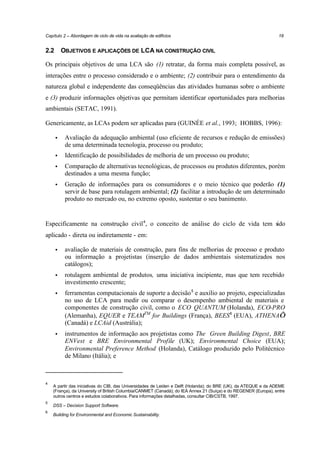 Capítulo 2 – Abordagem de ciclo de vida na avaliação de edifícios

2.2

18

OBJETIVOS E APLICAÇÕES DE LCA NA CONSTRUÇÃO CIVIL

Os principais objetivos de uma LCA são (1) retratar, da forma mais completa possível, as
interações entre o processo considerado e o ambiente; (2) contribuir para o entendimento da
natureza global e independente das conseqüências das atividades humanas sobre o ambiente
e (3) produzir informações objetivas que permitam identificar oportunidades para melhorias
ambientais (SETAC, 1991).
Genericamente, as LCAs podem ser aplicadas para (GUINÉE et al., 1993; HOBBS, 1996):
•

Avaliação da adequação ambiental (uso eficiente de recursos e redução de emissões)
de uma determinada tecnologia, processo ou produto;

•

Identificação de possibilidades de melhoria de um processo ou produto;

•

Comparação de alternativas tecnológicas, de processos ou produtos diferentes, porém
destinados a uma mesma função;

•

Geração de informações para os consumidores e o meio técnico que poderão (1)
servir de base para rotulagem ambiental; (2) facilitar a introdução de um determinado
produto no mercado ou, no extremo oposto, sustentar o seu banimento.

Especificamente na construção civil 4, o conceito de análise do ciclo de vida tem sido
aplicado - direta ou indiretamente - em:
•

•

6

ferramentas computacionais de suporte a decisão 5 e auxílio ao projeto, especializadas
no uso de LCA para medir ou comparar o desempenho ambiental de materiais e
componentes de construção civil, como o ECO QUANTUM (Holanda), ECO-PRO
(Alemanha), EQUER e TEAMTM for Buildings (França), BEES 6 (EUA), ATHENA™
(Canadá) e LCAid (Austrália);

•

5

rotulagem ambiental de produtos, uma iniciativa incipiente, mas que tem recebido
investimento crescente;

•

4

avaliação de materiais de construção, para fins de melhorias de processo e produto
ou informação a projetistas (inserção de dados ambientais sistematizados nos
catálogos);

instrumentos de informação aos projetistas como The Green Building Digest, BRE
ENVest e BRE Environmental Profile (UK); Environmental Choice (EUA);
Environmental Preference Method (Holanda), Catálogo produzido pelo Politécnico
de Milano (Itália); e

A partir das iniciativas do CIB, das Universidades de Leiden e Delft (Holanda); do BRE (UK), da ATEQUE e da ADEME
(França), da University of British Columbia/CANMET (Canadá); do IEA Annex 21 (Suíça) e do REGENER (Europa), entre
outros centros e estudos colaborativos. Para informações detalhadas, consultar CIB/CSTB, 1997.
DSS – Decision Support Software.
Building for Environmental and Economic Sustainability.

 