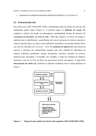 Capítulo 2 – Abordagem de ciclo de vida na avaliação de edifícios

•

2.3

19

esquemas de avaliação/certificação ambiental de edifícios (ver Capítulo 3).

ETAPAS DE UMA LCA

De acordo com a ISO 14.040 (ISO, 1996), a metodologia típica de análise do ciclo de vida
compreende quatro etapas (Figura 1). A primeira etapa, ou definição do escopo (1),
estabelece o objetivo do estudo, sua abrangência e profundidade (limites do sistema). Na
construção do inventário do ciclo de vida - LCI (2), estuda-se os fluxos de energia e
materiais para a identificação e quantificação dos inputs (consumo de recursos naturais) e
outputs (emissões para o ar, água e solo) ambientais associados a um produto durante todo o
seu ciclo de vida (life-cycle inventory - LCI). Na avaliação do impacto (3), esses fluxos de
recursos e emissões são caracterizados segundo uma série definida de indicadores de
impacto ambiental, geralmente: energia incorporada, emissões, consumo de recursos,
potencial para reciclagem e toxicidade. Por exemplo: a etapa de avaliação de impactos
relaciona a emissão de CO2 , um fluxo, ao aquecimento global, um impacto. A etapa final,
interpretação dos dados (4), confronta os impactos resultantes com as metas propostas na
Etapa 1.

Construção inventário

Figura 1 –

Etapas de uma análise do ciclo de vida segundo a ISO 14.040 (ISO, 1996).

 