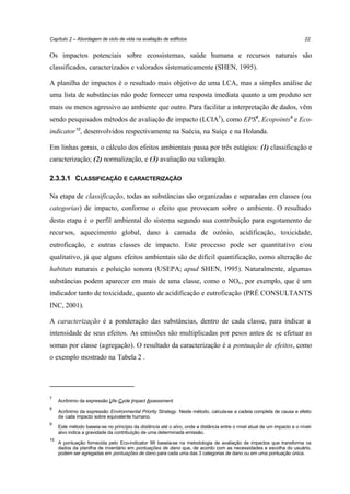 Capítulo 2 – Abordagem de ciclo de vida na avaliação de edifícios

22

Os impactos potenciais sobre ecossistemas, saúde humana e recursos naturais são
classificados, caracterizados e valorados sistematicamente (SHEN, 1995).
A planilha de impactos é o resultado mais objetivo de uma LCA, mas a simples análise de
uma lista de substâncias não pode fornecer uma resposta imediata quanto a um produto ser
mais ou menos agressivo ao ambiente que outro. Para facilitar a interpretação de dados, vêm
sendo pesquisados métodos de avaliação de impacto (LCIA7), como EPS8, Ecopoints9 e Ecoindicator 10, desenvolvidos respectivamente na Suécia, na Suíça e na Holanda.
Em linhas gerais, o cálculo dos efeitos ambientais passa por três estágios: (1) classificação e
caracterização; (2) normalização, e (3) avaliação ou valoração.
2.3.3.1 CLASSIFICAÇÃO E CARACTERIZAÇÃO
Na etapa de classificação, todas as substâncias são organizadas e separadas em classes (ou
categorias) de impacto, conforme o efeito que provocam sobre o ambiente. O resultado
desta etapa é o perfil ambiental do sistema segundo sua contribuição para esgotamento de
recursos, aquecimento global, dano à camada de ozônio, acidificação, toxicidade,
eutroficação, e outras classes de impacto. Este processo pode ser quantitativo e/ou
qualitativo, já que alguns efeitos ambientais são de difícil quantificação, como alteração de
habitats naturais e poluição sonora (USEPA; apud SHEN, 1995). Naturalmente, algumas
substâncias podem aparecer em mais de uma classe, como o NOx , por exemplo, que é um
indicador tanto de toxicidade, quanto de acidificação e eutroficação (PRÉ CONSULTANTS
INC, 2001).
A caracterização é a ponderação das substâncias, dentro de cada classe, para indicar a
intensidade de seus efeitos. As emissões são multiplicadas por pesos antes de se efetuar as
somas por classe (agregação). O resultado da caracterização é a pontuação de efeitos, como
o exemplo mostrado na Tabela 2 .

7
8

9

10

Acrônimo da expressão Life-Cycle Impact Assessment.
Acrônimo da expressão Environmental Priority Strategy. Neste método, calcula-se a cadeia completa de causa e efeito
de cada impacto sobre equivalente humano.
Este método baseia-se no princípio da distância até o alvo, onde a distância entre o nível atual de um impacto e o nívelalvo indica a gravidade da contribuição de uma determinada emissão.
A pontuação fornecida pelo Eco-indicator 99 baseia-se na metodologia de avaliação de impactos que transforma os
dados da planilha de inventário em pontuações de dano que, de acordo com as necessidades e escolha do usuário,
podem ser agregadas em pontuações de dano para cada uma das 3 categorias de dano ou em uma pontuação única.

 