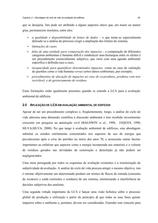 Capítulo 2 – Abordagem de ciclo de vida na avaliação de edifícios

28

que se desejaria. Isto pode ser atribuído a alguns aspectos–chave que, em maior ou menor
grau, permanecem insolutos, entre eles:
•

a qualidade e disponibilidade de fontes de dados - o que torna-se especialmente
delicado se a análise do processo exigir a ampliação dos limites do sistema;

•

limitações de custo;

•

falta de uma unidade para comparação dos impactos - a comparação de diferentes
categorias ambientais é bastante difícil e estabelecer uma hierarquia entre os efeitos é
um procedimento essencialmente subjetivo, que varia com uma agenda ambiental
específica e definida caso a caso;

•

incapacidade para quantificar determinados impactos, como no caso da valoração
de questões como a vida humana versus certos danos ambientais, por exemplo;

•

procedimentos de alocação de impactos no caso de co-produtos, produtos com teor
reciclável; e de gerenciamento de resíduos.

Estas limitações estão igualmente presentes quando se estende a LCA para a avaliação
ambiental de edifícios.
2.5

APLICAÇÃO DE LCA EM AVALIAÇÃO AMBIENTAL DE EDIFÍCIOS

Apesar de ser um procedimento complexo e, freqüentemente, longo, a análise do ciclo de
vida adiciona uma dimensão científica à discussão ambiental e tem recebido investimento
crescente em pesquisa na c
onstrução civil (BALDWIN et al., 1998;

JAQUES, 1998;

SILVA;SILVA, 2000). No que tange à avaliação ambiental de edifícios, esta abordagem
substitui os estudos estritamente concentrados nos aspectos de uso de energia que
prevaleceram após a crise do petróleo no início dos anos 70, e acrescenta outras facetas
importantes ao enfatizar que aspectos como a energia incorporada aos materiais e o volume
de resíduos gerados nas atividades de construção e demolição já não podem ser
negligenciados.
Uma meta perseguida por todos os esquemas de avaliação existentes é a minimização da
subjetividade da avaliação. A análise do ciclo de vida procura atingir o mesmo objetivo, isto
é retratar objetivamente um determinado produto em termos de fluxos de entrada (consumo
de recursos) e saída (emissões e resíduos) de um sistema, minimizando a interferência de
decisões subjetivas dos analistas.
Uma segunda virtude importante da LCA é lançar uma visão holística sobre o processo
global de produção e utilização e partir do princípio de que todas as suas fases geram
impactos sobre o ambiente e, portanto, devem ser consideradas. Estender este conceito para

 