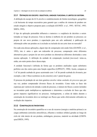Capítulo 2 – Abordagem de ciclo de vida na avaliação de edifícios

20

2.3.1 DEFINIÇÃO DO ESCOPO : OBJETIVOS, UNIDADE FUNCIONAL E LIMITES DO SISTEMA
A definição do escopo da LCA envolve o estabelecimento de limites tecnológico, geográfico
e de horizonte de tempo necessários para garantir que a análise do sistema de produto em
estudo atingirá o objetivo proposto para a avaliação (GUINÉE et al., 1993; SETAC, 1993;
SHEN, 1995).
O tipo de aplicação pretendida influencia a natureza e a seqüência de decisões a serem
tomadas ao longo do processo. Esta se destina à melhoria de um produto ou processo; ao
projeto de um novo produto; à capacitação para um selo ambiental; à publicação de
informação sobre um produto ou à exclusão ou inclusão de um certo item no mercado?
Em cada uma dessas aplicações, algum tipo de comparação está sendo feito (GUINÉE et al.,
1993), isto é: antes e após um redesenho de processo; comparação entre diferentes
alternativas para o projeto de um novo produto ou alternativas diferentes destinadas a uma
mesma aplicação. A definição da unidade de comparação (unidade funcional) torna-se,
então, um outro ponto-chave dessa etapa.
A unidade funcional é definida de forma que os produtos analisados sejam substitutos
perfeitos uns dos outros para uma função específica (LIPPIATT, 1998). Assim, compara-se
1 m2 de parede acabada de gesso acartonado com 1 m2 de parede acabada de alvenaria, por
exemplo, e não 1 bloco (cerâmico ou de concreto) com 1 painel de gesso.
O processo de produção de um item genérico envolve várias unidades de processo que, por
sua vez, podem compreender diversos fluxos de inventário. Como todas as fases são
expressas por variáveis de entrada e saída do processo, o número de fluxos a serem incluídos
no inventário pode multiplicar-se rapidamente e determina a exclusão de fases que não
gerem impactos significativos no processo. Analogamente, a coleta de dados durante a
construção do inventário deve-se restringir aos fluxos que serão efetivamente utilizados na
avaliação dos impactos.
2.3.2 CONSTRUÇÃO DO INVENTÁRIO
Na construção do inventário quantifica-se o uso de recursos (energia e matérias-primas) e as
cargas ambientais (emissões atmosféricas, efluentes e resíduos sólidos) geradas ao longo do
ciclo de vida inteiro de um produto, embalagem, processo, material ou atividade (USEPA
apud SHEN, 1995).

 