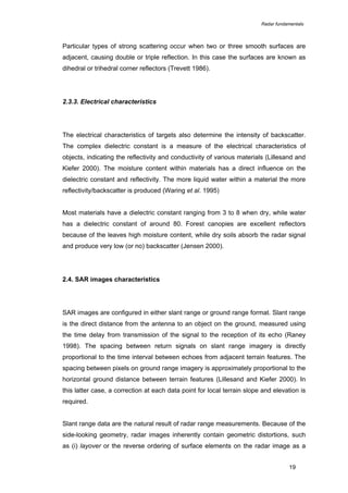 Radar fundamentals

Particular types of strong scattering occur when two or three smooth surfaces are
adjacent, causing double or triple reflection. In this case the surfaces are known as
dihedral or trihedral corner reflectors (Trevett 1986).

2.3.3. Electrical characteristics

The electrical characteristics of targets also determine the intensity of backscatter.
The complex dielectric constant is a measure of the electrical characteristics of
objects, indicating the reflectivity and conductivity of various materials (Lillesand and
Kiefer 2000). The moisture content within materials has a direct influence on the
dielectric constant and reflectivity. The more liquid water within a material the more
reflectivity/backscatter is produced (Waring et al. 1995)
Most materials have a dielectric constant ranging from 3 to 8 when dry, while water
has a dielectric constant of around 80. Forest canopies are excellent reflectors
because of the leaves high moisture content, while dry soils absorb the radar signal
and produce very low (or no) backscatter (Jensen 2000).

2.4. SAR images characteristics

SAR images are configured in either slant range or ground range format. Slant range
is the direct distance from the antenna to an object on the ground, measured using
the time delay from transmission of the signal to the reception of its echo (Raney
1998). The spacing between return signals on slant range imagery is directly
proportional to the time interval between echoes from adjacent terrain features. The
spacing between pixels on ground range imagery is approximately proportional to the
horizontal ground distance between terrain features (Lillesand and Kiefer 2000). In
this latter case, a correction at each data point for local terrain slope and elevation is
required.
Slant range data are the natural result of radar range measurements. Because of the
side-looking geometry, radar images inherently contain geometric distortions, such
as (i) layover or the reverse ordering of surface elements on the radar image as a
19

 