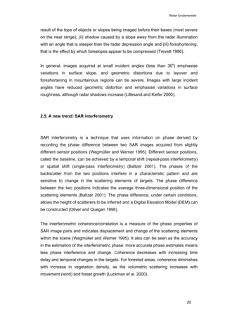 Radar fundamentals

result of the tops of objects or slopes being imaged before their bases (most severe
on the near range); (ii) shadow caused by a slope away from the radar illumination
with an angle that is steeper than the radar depression angle and (iii) foreshortening,
that is the effect by which foreslopes appear to be compressed (Trevett 1986).
In general, images acquired at small incident angles (less than 30o) emphasise
variations in surface slope, and geometric distortions due to layover and
foreshortening in mountainous regions can be severe. Images with large incident
angles have reduced geometric distortion and emphasise variations in surface
roughness, although radar shadows increase (Lillesand and Kiefer 2000).

2.5. A new trend: SAR interferometry

SAR interferometry is a technique that uses information on phase derived by
recording the phase difference between two SAR images acquired from slightly
different sensor positions (Wegmüller and Werner 1995). Different sensor positions,
called the baseline, can be achieved by a temporal shift (repeat-pass interferometry)
or spatial shift (single-pass interferometry) (Baltzer 2001). The phases of the
backscatter from the two positions interfere in a characteristic pattern and are
sensitive to change in the scattering elements of targets. The phase difference
between the two positions indicates the average three-dimensional position of the
scattering elements (Baltzer 2001). The phase difference, under certain conditions,
allows the height of scatterers to be inferred and a Digital Elevation Model (DEM) can
be constructed (Oliver and Quegan 1998).
The interferometric coherence/correlation is a measure of the phase properties of
SAR image pairs and indicates displacement and change of the scattering elements
within the scene (Wegmüller and Werner 1995). It also can be seen as the accuracy
in the estimation of the interferometric phase: more accurate phase estimates means
less phase interference and change. Coherence decreases with increasing time
delay and temporal changes in the targets. For forested areas, coherence diminishes
with increase in vegetation density, as the volumetric scattering increases with
movement (wind) and forest growth (Luckman et al. 2000).

20

 